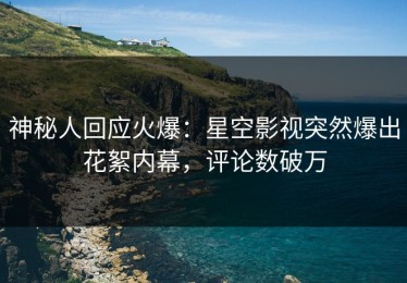 神秘人回应火爆：星空影视突然爆出花絮内幕，评论数破万