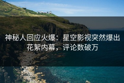 神秘人回应火爆：星空影视突然爆出花絮内幕，评论数破万