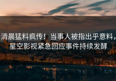 清晨猛料疯传！当事人被指出乎意料，星空影视紧急回应事件持续发酵