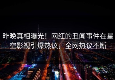 昨晚真相曝光！网红的丑闻事件在星空影视引爆热议，全网热议不断