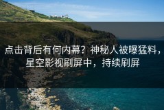 点击背后有何内幕？神秘人被曝猛料，星空影视刷屏中，持续刷屏