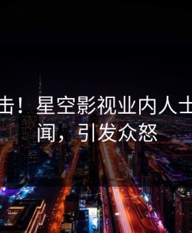 清晨直击！星空影视业内人士曝光丑闻，引发众怒