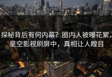 探秘背后有何内幕？圈内人被曝花絮，星空影视刷屏中，真相让人瞠目