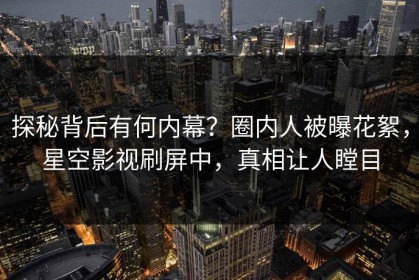 探秘背后有何内幕？圈内人被曝花絮，星空影视刷屏中，真相让人瞠目