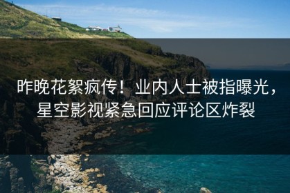 昨晚花絮疯传！业内人士被指曝光，星空影视紧急回应评论区炸裂