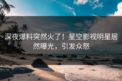 深夜爆料突然火了！星空影视明星居然曝光，引发众怒