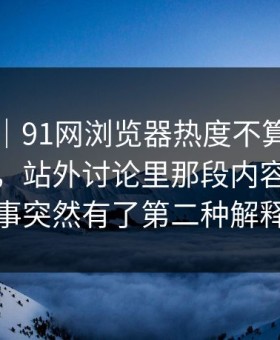 情绪向｜91网浏览器热度不算最高却最磨人，站外讨论里那段内容让整件事突然有了第二种解释