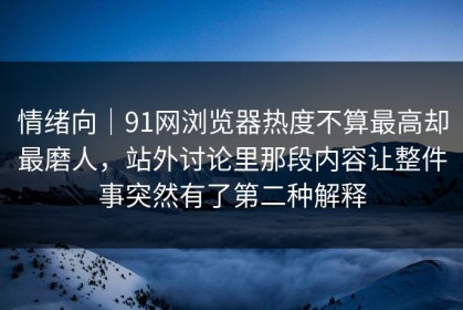 情绪向｜91网浏览器热度不算最高却最磨人，站外讨论里那段内容让整件事突然有了第二种解释