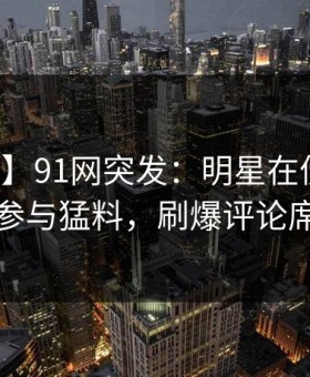【爆料】91网突发：明星在傍晚时刻被曝曾参与猛料，刷爆评论席卷全网
