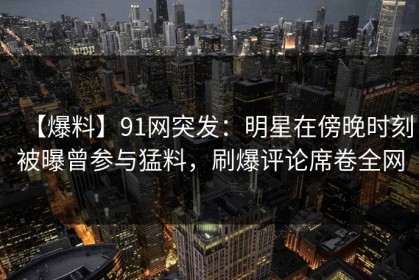【爆料】91网突发：明星在傍晚时刻被曝曾参与猛料，刷爆评论席卷全网