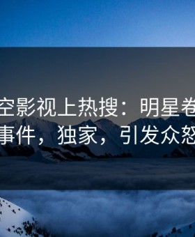 深夜星空影视上热搜：明星卷入猛料事件，独家，引发众怒