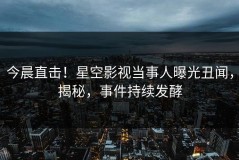 今晨直击！星空影视当事人曝光丑闻，揭秘，事件持续发酵