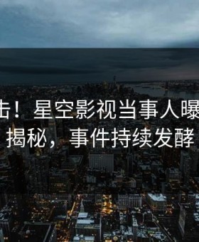 今晨直击！星空影视当事人曝光丑闻，揭秘，事件持续发酵