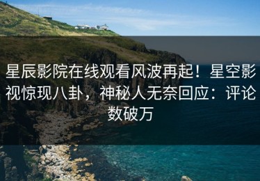星辰影院在线观看风波再起！星空影视惊现八卦，神秘人无奈回应：评论数破万