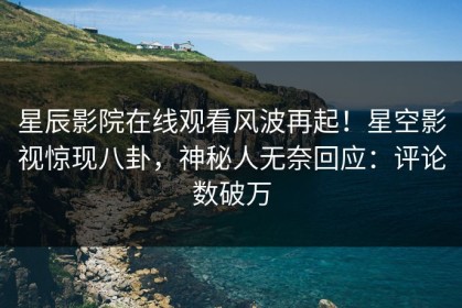 星辰影院在线观看风波再起！星空影视惊现八卦，神秘人无奈回应：评论数破万