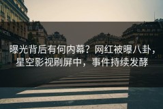 曝光背后有何内幕？网红被曝八卦，星空影视刷屏中，事件持续发酵