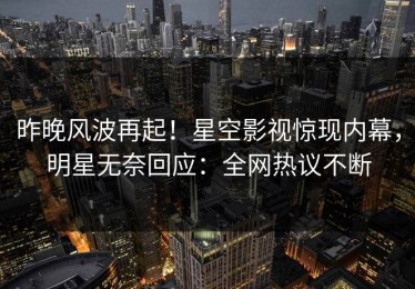 昨晚风波再起！星空影视惊现内幕，明星无奈回应：全网热议不断