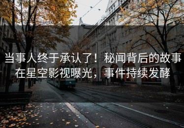 当事人终于承认了！秘闻背后的故事在星空影视曝光，事件持续发酵