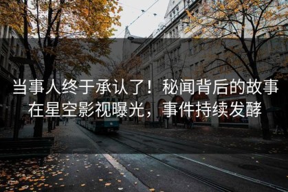 当事人终于承认了！秘闻背后的故事在星空影视曝光，事件持续发酵