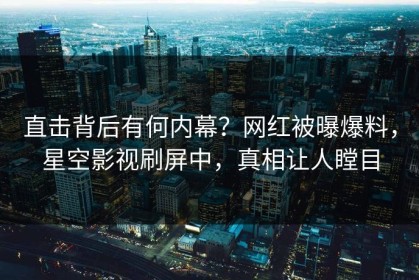 直击背后有何内幕？网红被曝爆料，星空影视刷屏中，真相让人瞠目