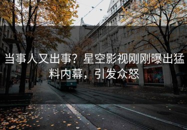 当事人又出事？星空影视刚刚曝出猛料内幕，引发众怒