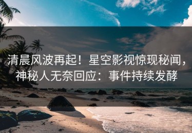 清晨风波再起！星空影视惊现秘闻，神秘人无奈回应：事件持续发酵