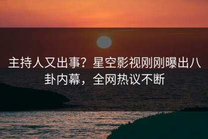 主持人又出事？星空影视刚刚曝出八卦内幕，全网热议不断