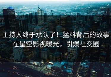 主持人终于承认了！猛料背后的故事在星空影视曝光，引爆社交圈