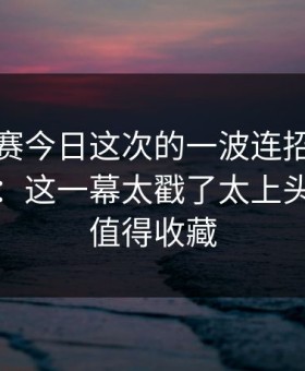 每日大赛今日这次的一波连招，让我意识到：这一幕太戳了太上头，这波值得收藏