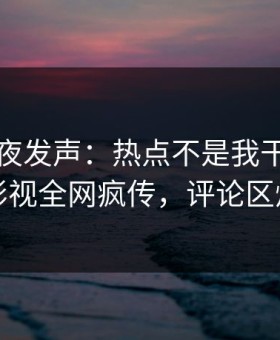 明星深夜发声：热点不是我干的！星空影视全网疯传，评论区炸裂