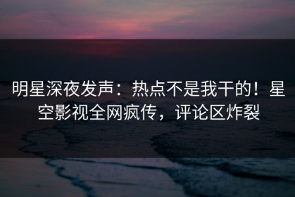 明星深夜发声：热点不是我干的！星空影视全网疯传，评论区炸裂