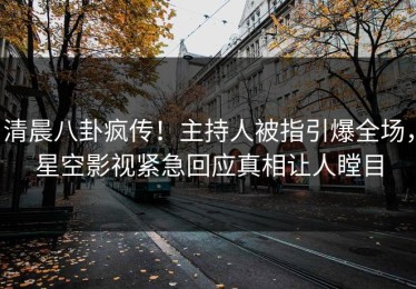 清晨八卦疯传！主持人被指引爆全场，星空影视紧急回应真相让人瞠目