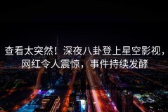 查看太突然！深夜八卦登上星空影视，网红令人震惊，事件持续发酵