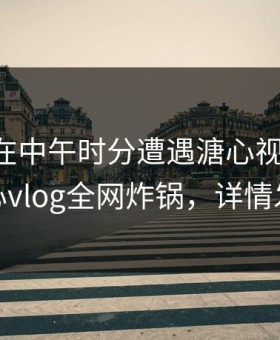 当事人在中午时分遭遇溏心视频脸红，糖心vlog全网炸锅，详情发现