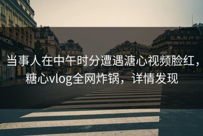 当事人在中午时分遭遇溏心视频脸红，糖心vlog全网炸锅，详情发现