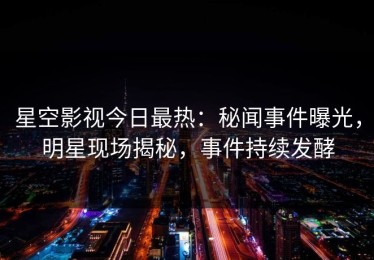 星空影视今日最热：秘闻事件曝光，明星现场揭秘，事件持续发酵