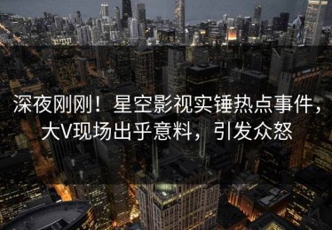 深夜刚刚！星空影视实锤热点事件，大V现场出乎意料，引发众怒