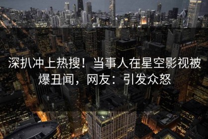 深扒冲上热搜！当事人在星空影视被爆丑闻，网友：引发众怒