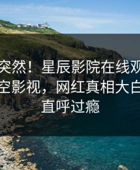 围观太突然！星辰影院在线观看八卦登上星空影视，网红真相大白，网友直呼过瘾
