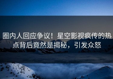 圈内人回应争议！星空影视疯传的热点背后竟然是揭秘，引发众怒
