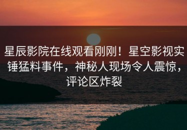 星辰影院在线观看刚刚！星空影视实锤猛料事件，神秘人现场令人震惊，评论区炸裂