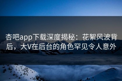 杏吧app下载深度揭秘：花絮风波背后，大V在后台的角色罕见令人意外