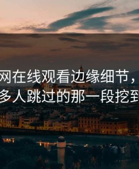 关于51网在线观看边缘细节，有人终于把很多人跳过的那一段挖到出来了