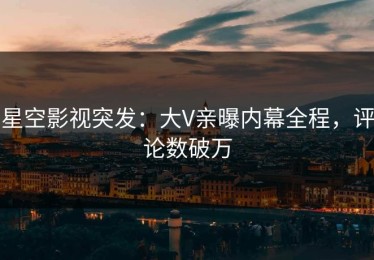 星空影视突发：大V亲曝内幕全程，评论数破万
