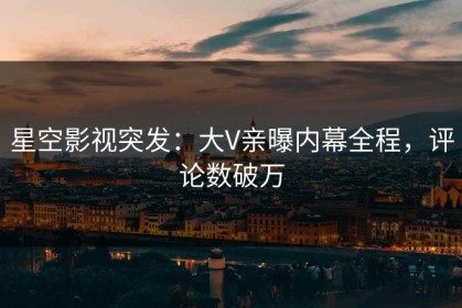 星空影视突发：大V亲曝内幕全程，评论数破万