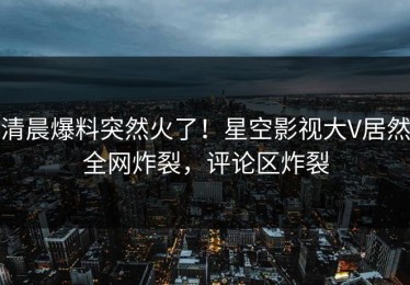 清晨爆料突然火了！星空影视大V居然全网炸裂，评论区炸裂