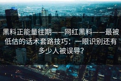 黑料正能量往期——网红黑料——最被低估的话术套路技巧：一眼识别还有多少人被误导？