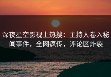 深夜星空影视上热搜：主持人卷入秘闻事件，全网疯传，评论区炸裂