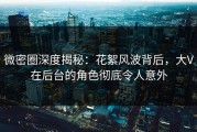 微密圈深度揭秘：花絮风波背后，大V在后台的角色彻底令人意外