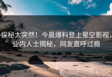 探秘太突然！今晨爆料登上星空影视，业内人士揭秘，网友直呼过瘾
